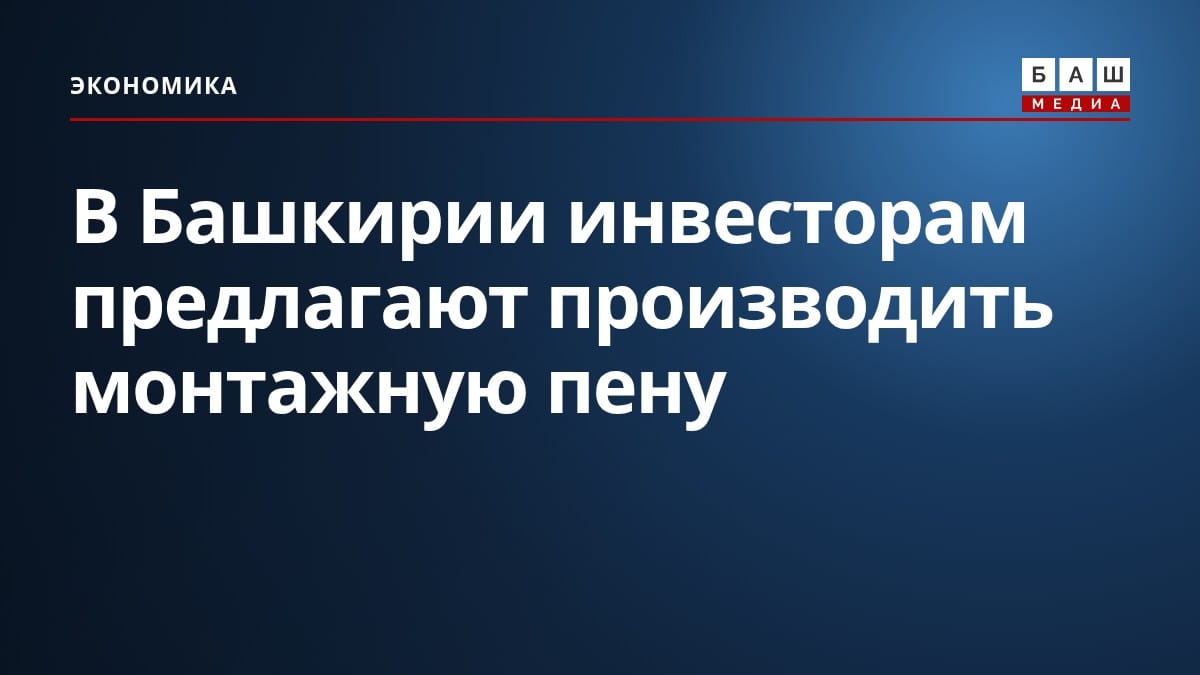 В Башкирии инвесторам предлагают производить монтажную пену