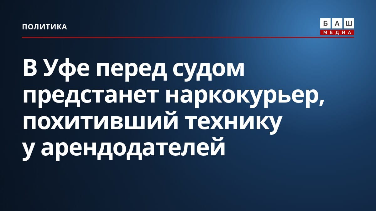 В Уфе перед судом предстанет наркокурьер, похитивший технику у арендодателей
