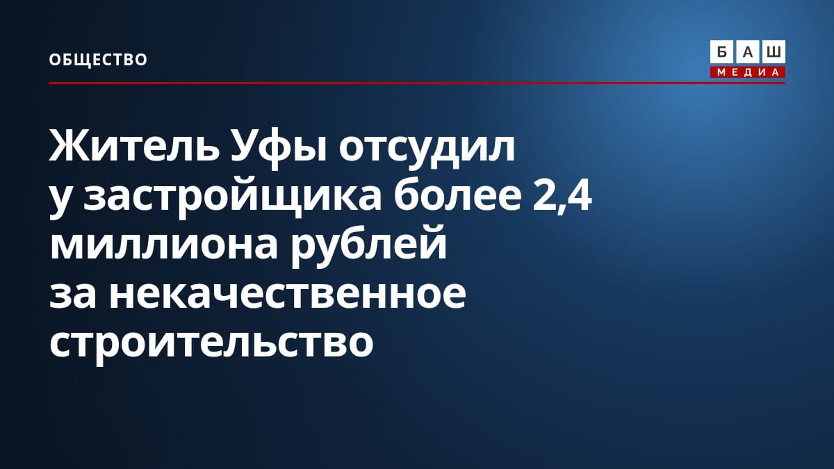Житель Уфы отсудил у застройщика более 2,4 миллиона рублей за некачественное строительство
