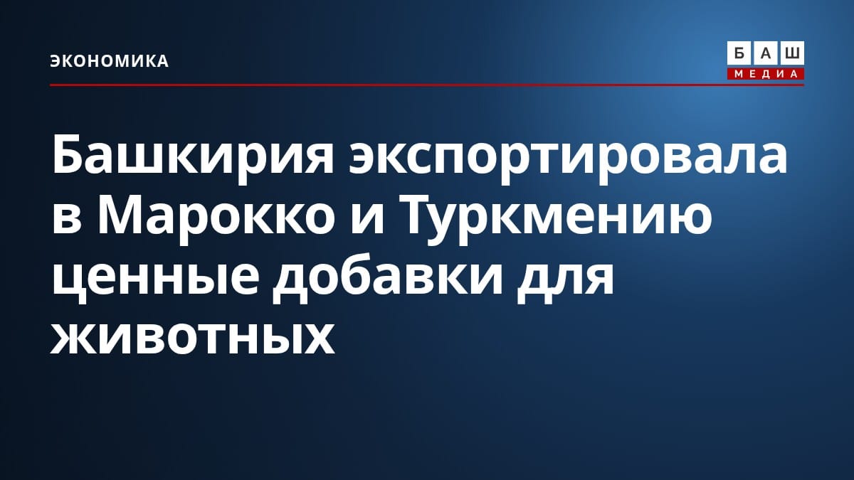 Башкирия экспортировала в Марокко и Туркмению ценные добавки для животных