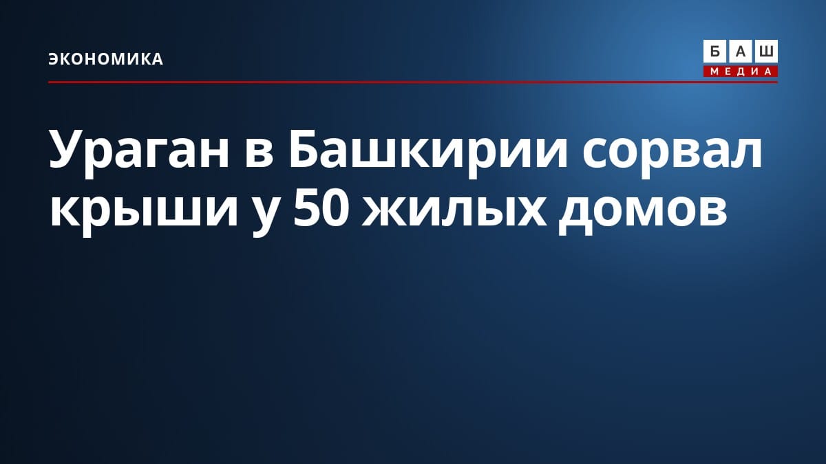 Ураган в Башкирии сорвал крыши у 50 жилых домов