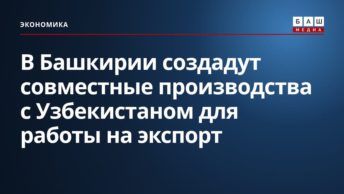 В Башкирии создадут совместные производства с Узбекистаном для работы на экспорт