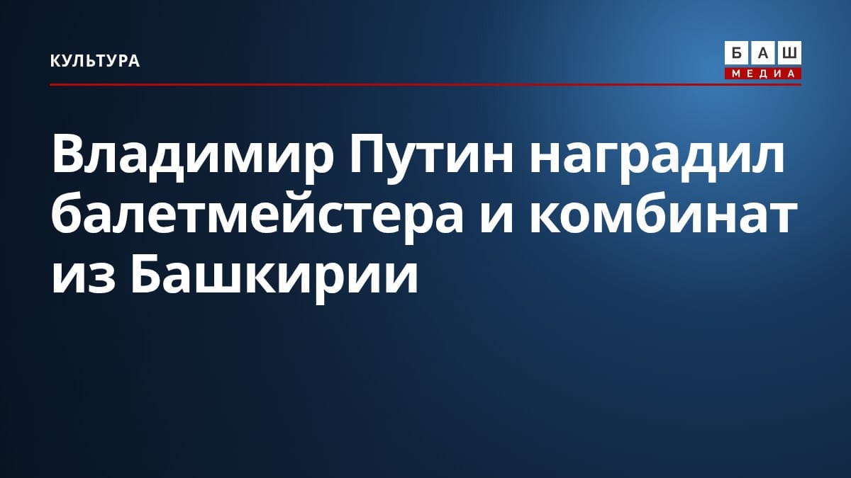 Владимир Путин наградил балетмейстера и комбинат из Башкирии