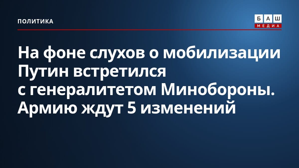 На фоне слухов о мобилизации Путин встретился с генералитетом Минобороны. Армию ждут 5 изменений