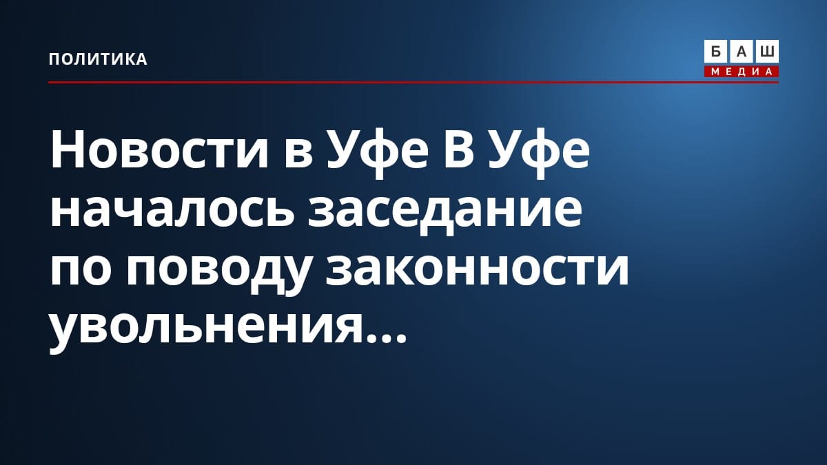 Новости в Уфе В Уфе началось заседание по поводу законности увольнения...