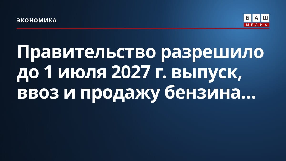 Правительство разрешило до 1 июля 2027 г. выпуск, ввоз и продажу бензина...
