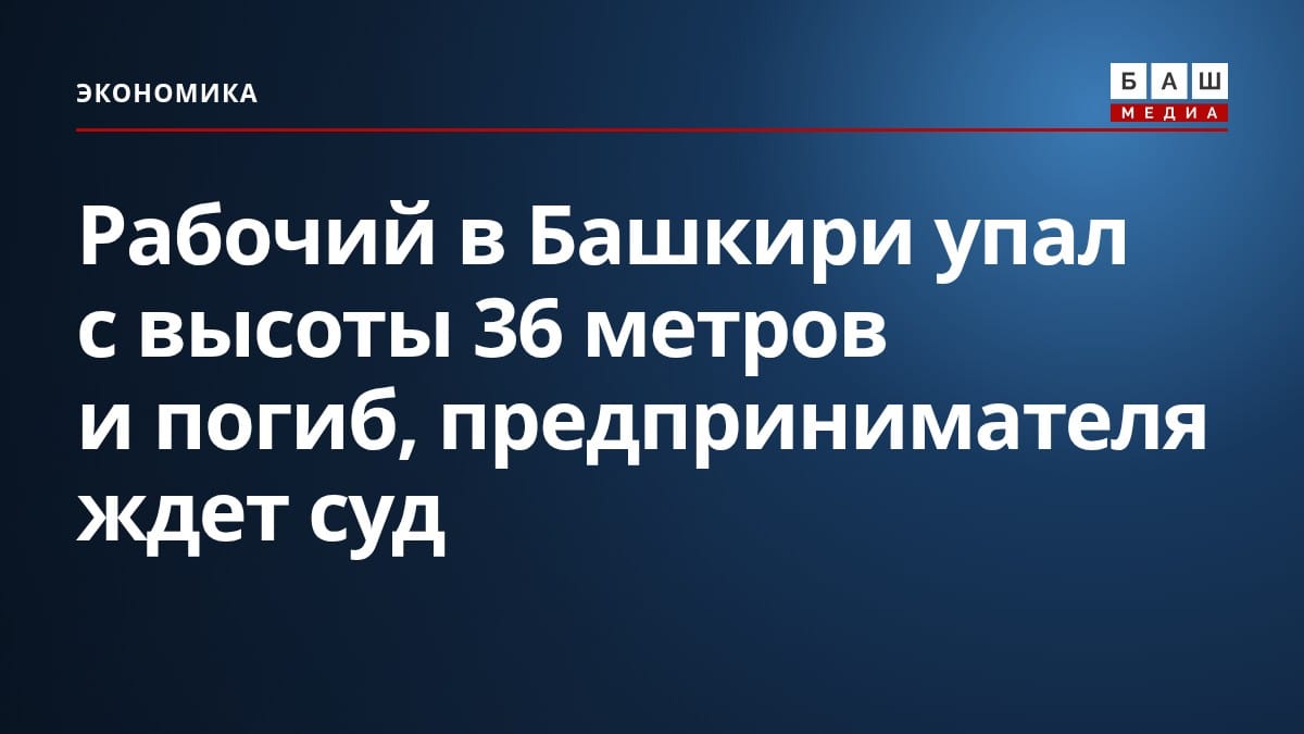 Рабочий в Башкири упал с высоты 36 метров и погиб, предпринимателя ждет суд