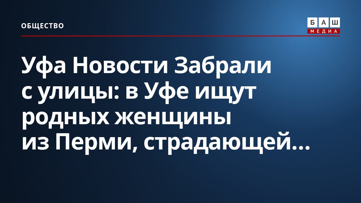 Уфа Новости Забрали с улицы : в Уфе ищут родных женщины из Перми, страдающей...