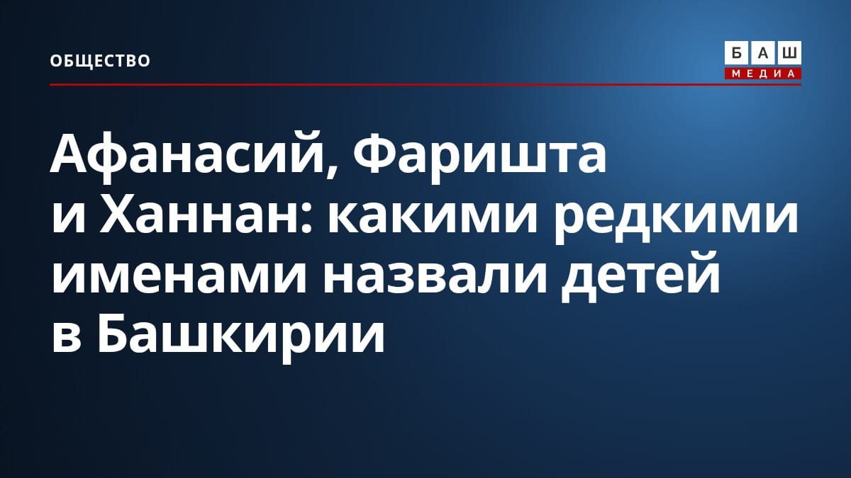 Афанасий, Фаришта и Ханнан: какими редкими именами назвали детей в Башкирии