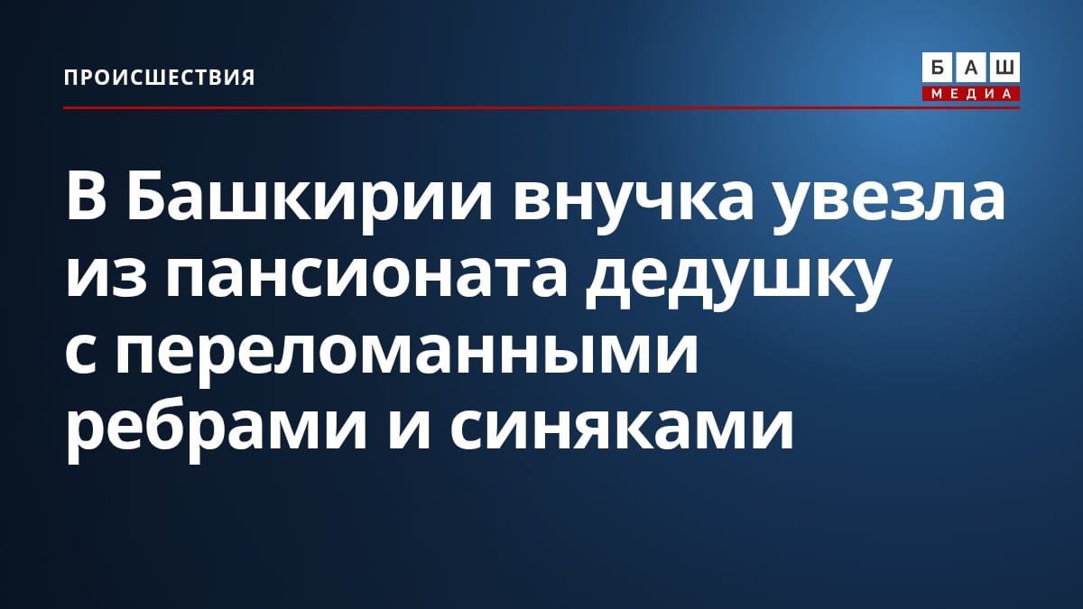 В Башкирии внучка увезла из пансионата дедушку с переломанными ребрами и синяками
