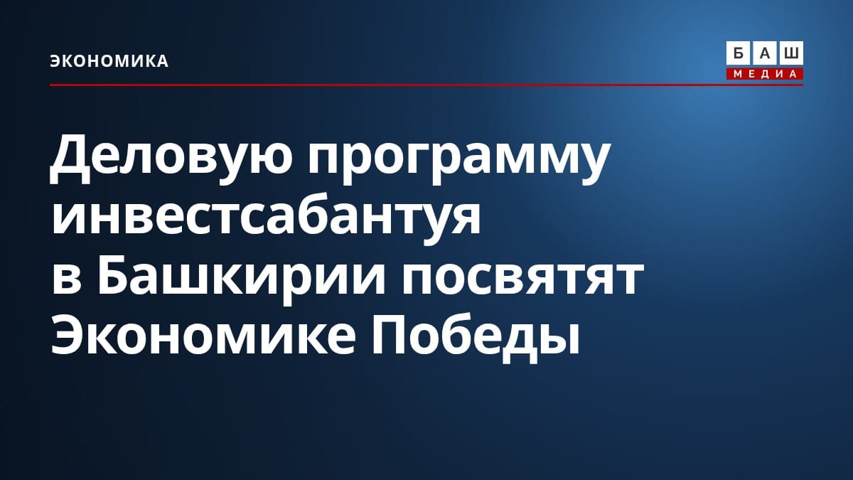 Деловую программу инвестсабантуя в Башкирии посвятят Экономике Победы