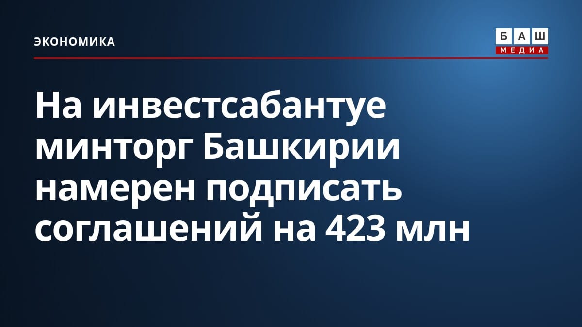 На инвестсабантуе минторг Башкирии намерен подписать соглашений на 423 млн