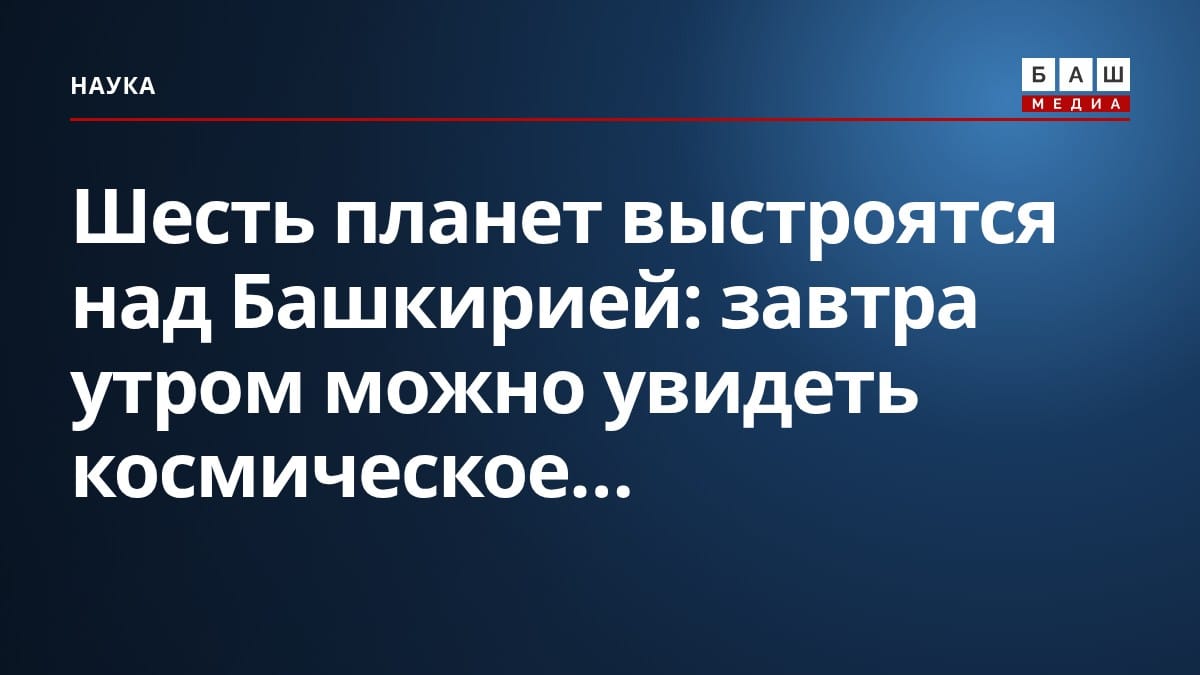 Шесть планет выстроятся над Башкирией: завтра утром можно увидеть космическое...