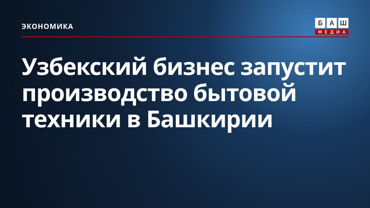 Узбекский бизнес запустит производство бытовой техники в Башкирии