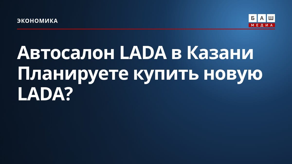 Автосалон LADA в Казани Планируете купить новую LADA?