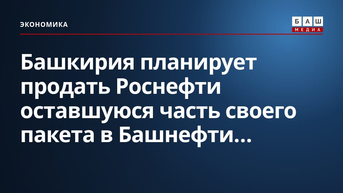 Башкирия планирует продать Роснефти оставшуюся часть своего пакета в Башнефти...
