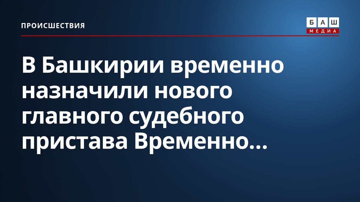 В Башкирии временно назначили нового главного судебного пристава Временно...