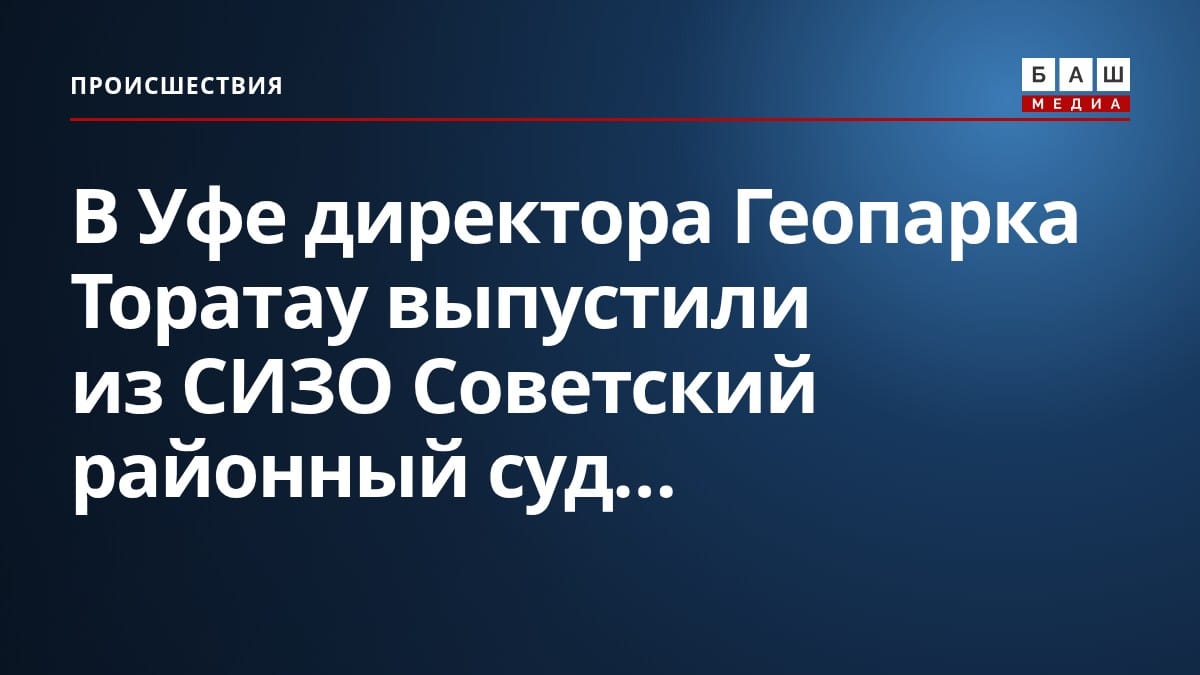 В Уфе директора Геопарка Торатау выпустили из СИЗО Советский районный суд...