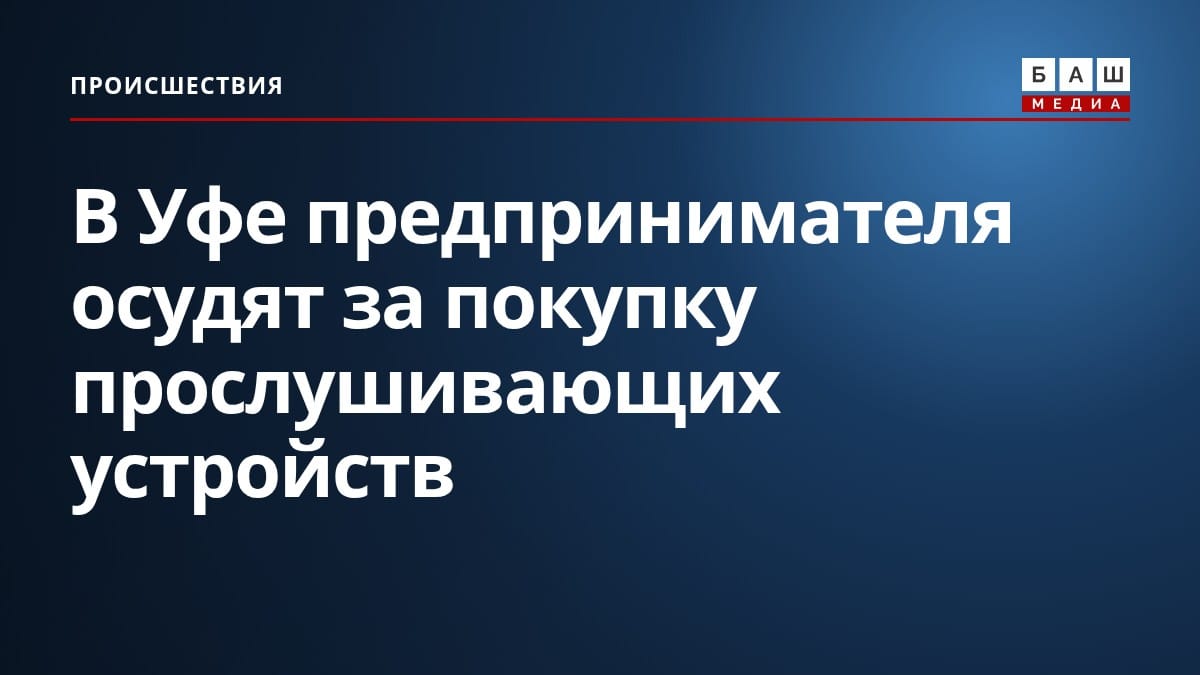 В Уфе предпринимателя осудят за покупку прослушивающих устройств
