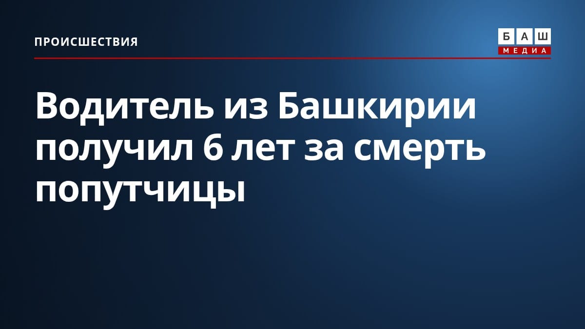 Водитель из Башкирии получил 6 лет за смерть попутчицы