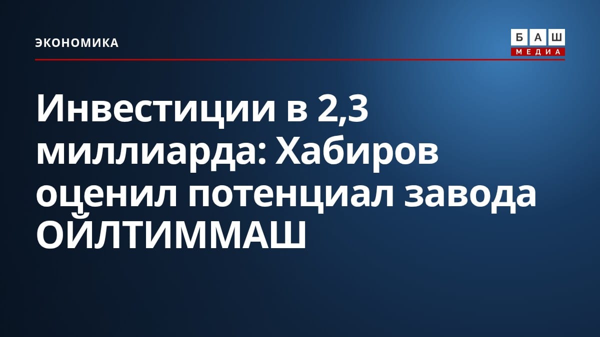Инвестиции в 2,3 миллиарда: Хабиров оценил потенциал завода ОЙЛТИММАШ