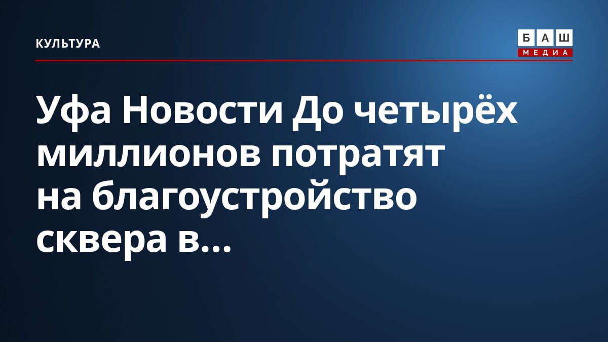 Уфа Новости До четырёх миллионов потратят на благоустройство сквера в...