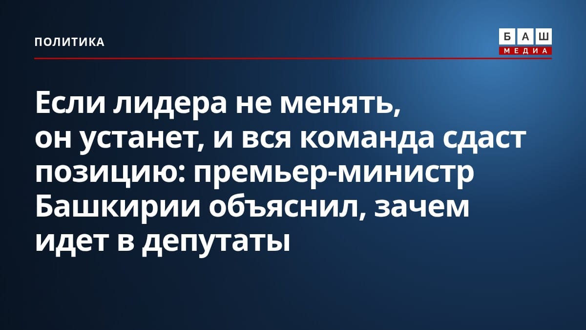 Если лидера не менять, он устанет, и вся команда сдаст позицию : премьер-министр Башкирии объяснил, зачем идет в депутаты