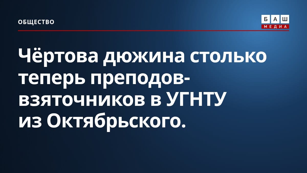 Чёртова дюжина столько теперь преподов-взяточников в УГНТУ из Октябрьского.