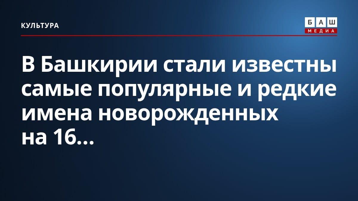 В Башкирии стали известны самые популярные и редкие имена новорожденных на 16...
