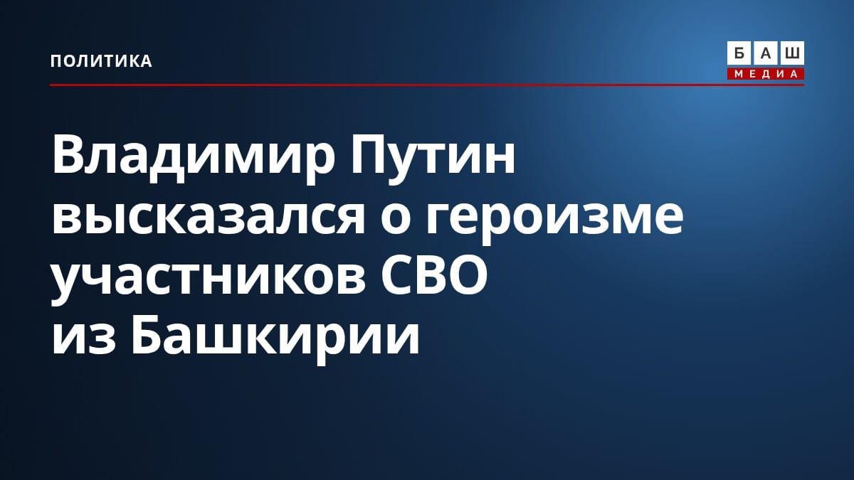 Владимир Путин высказался о героизме участников СВО из Башкирии