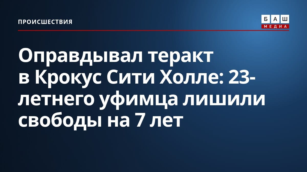 Оправдывал теракт в Крокус Сити Холле : 23-летнего уфимца лишили свободы на 7 лет