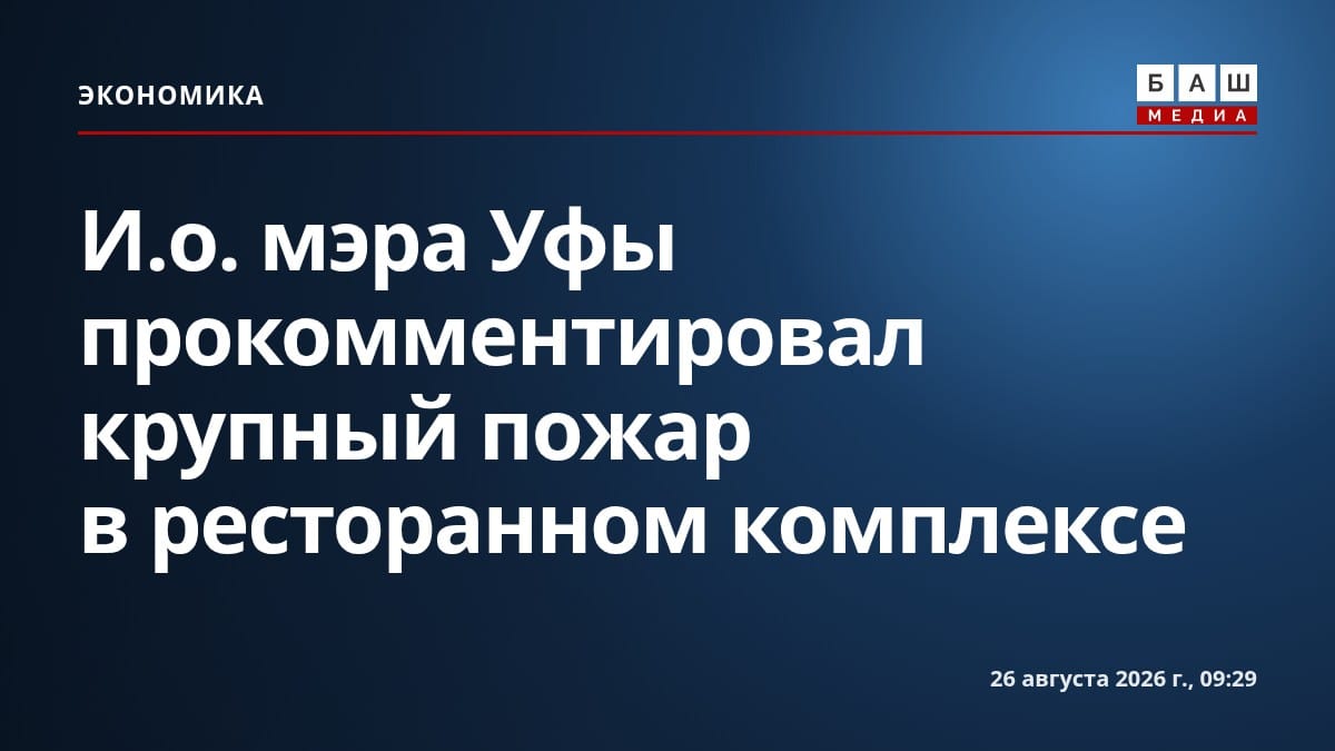 И.о. мэра Уфы прокомментировал крупный пожар в ресторанном комплексе
