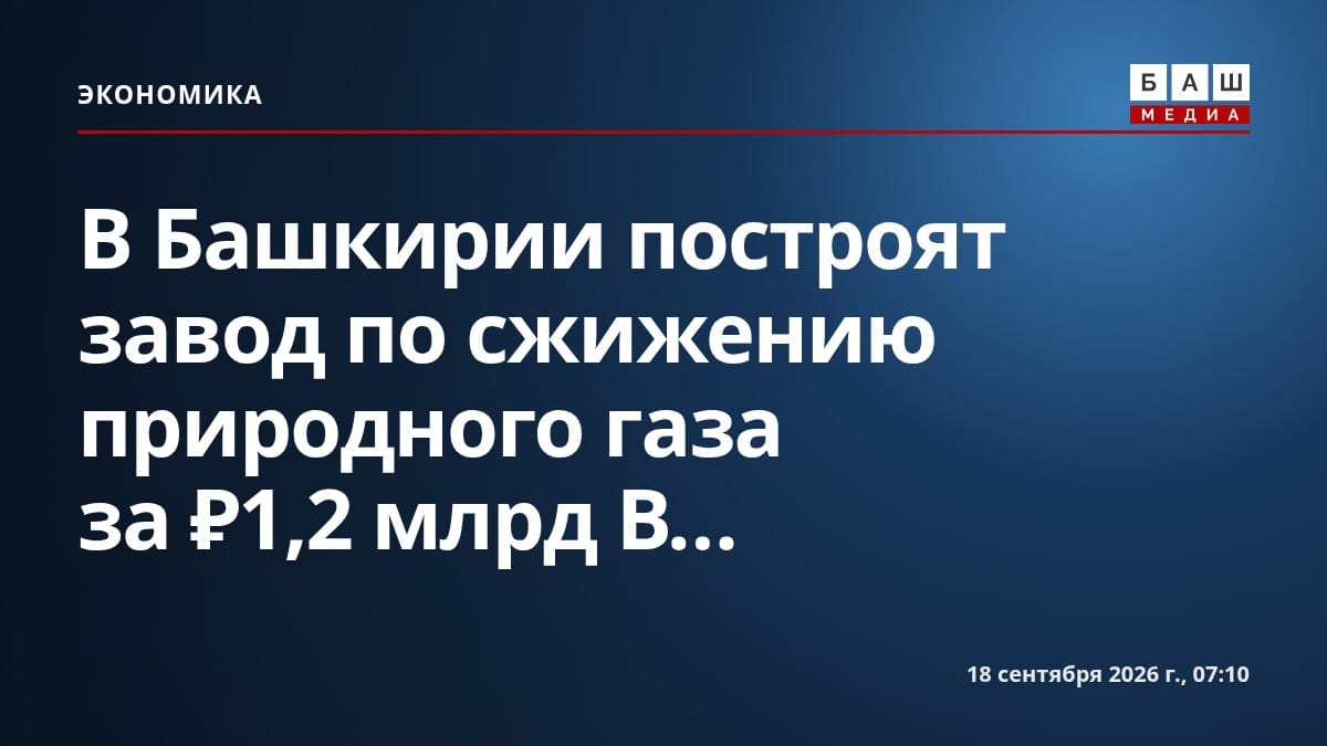 В Башкирии построят завод по сжижению природного газа за ₽1,2 млрд В...
