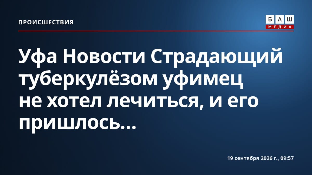 Уфа Новости Страдающий туберкулёзом уфимец не хотел лечиться, и его пришлось...