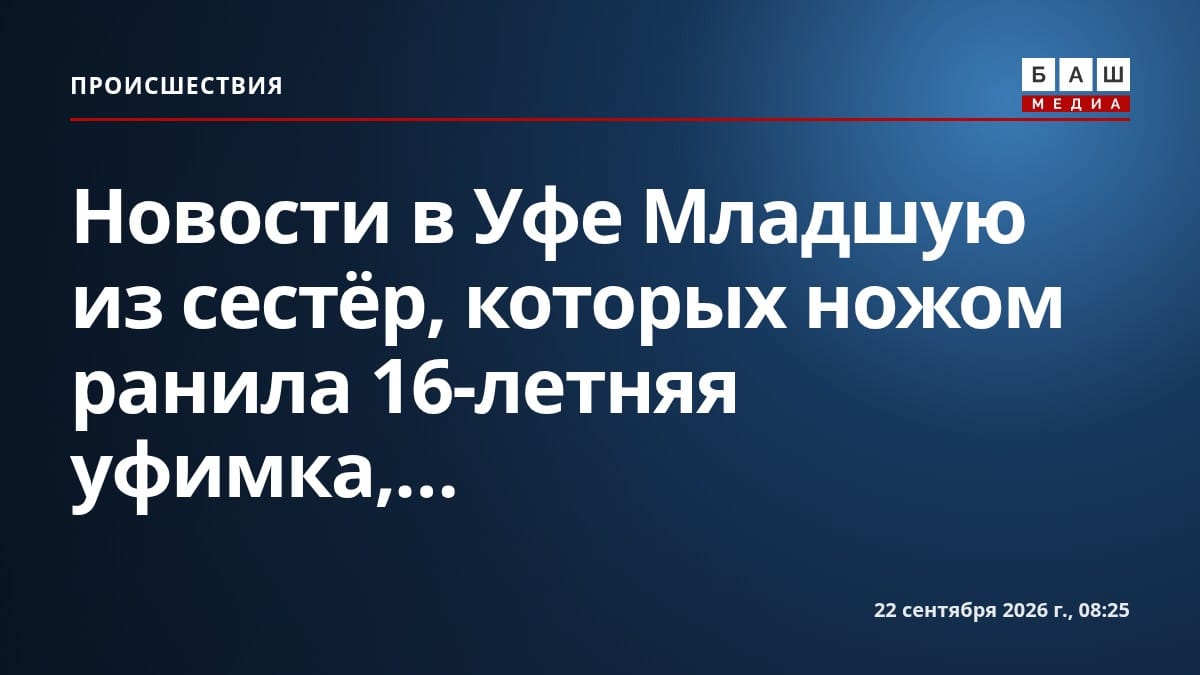 Новости в Уфе Младшую из сестёр, которых ножом ранила 16-летняя уфимка,...