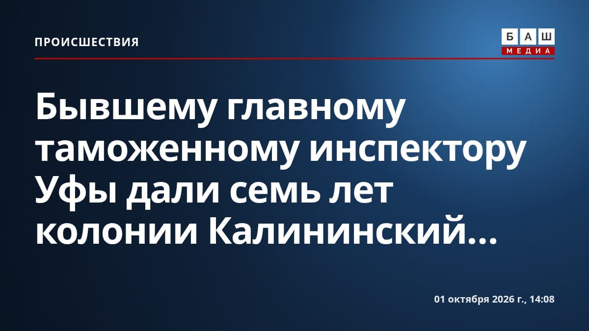 Бывшему главному таможенному инспектору Уфы дали семь лет колонии Калининский...
