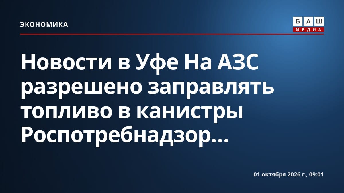 Новости в Уфе На АЗС разрешено заправлять топливо в канистры Роспотребнадзор...