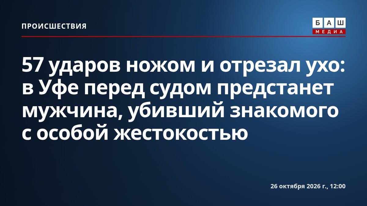 57 ударов ножом и отрезал ухо: в Уфе перед судом предстанет мужчина, убивший знакомого с особой жестокостью