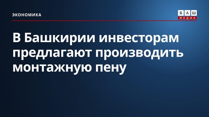В Башкирии инвесторам предлагают производить монтажную пену