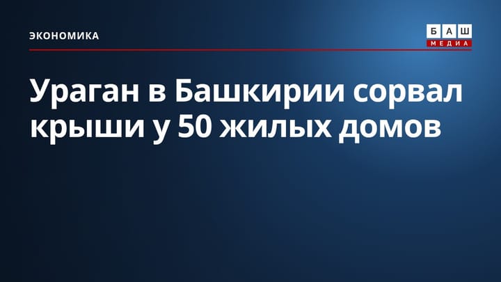 Ураган в Башкирии сорвал крыши у 50 жилых домов