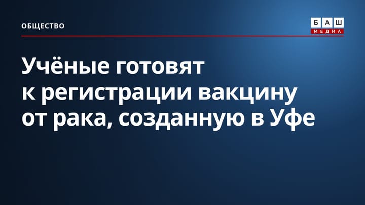 Учёные готовят к регистрации вакцину от рака, созданную в Уфе