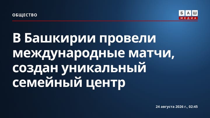 В Башкирии провели международные матчи, создан уникальный семейный центр