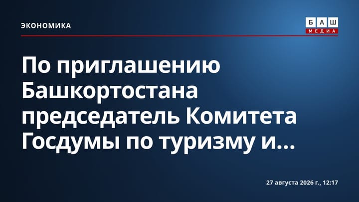 По приглашению Башкортостана председатель Комитета Госдумы по туризму и...