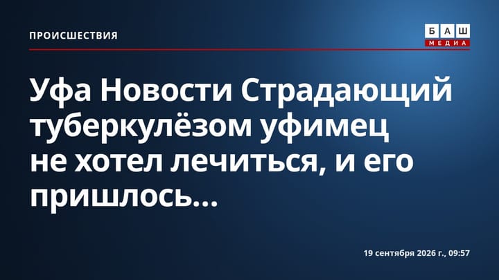 Уфа Новости Страдающий туберкулёзом уфимец не хотел лечиться, и его пришлось...